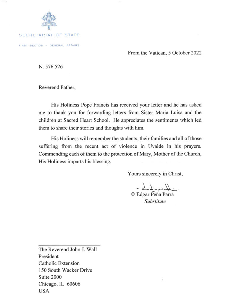 From the Vatican, 5 October 2022
Reverend Father, 
His Holiness Pope Francis has received your letter and he has asked me to thank you for forwarding letters from Sister Maria Luisa and the children at Sacred Heart School. He appreciates the sentiments which led them to share their stories and thoughts with him. 
His Holiness will remember the students, their families and all of those suffering from the recent act of violence in Uvalde in his prayers. Commending each of them to the protection of Mary, Mother of the Church, His Holiness imparts his blessing.
Yours sincerely in Christ,
Edgar Peña Parra
Substitute