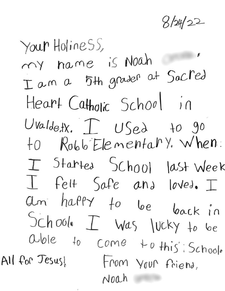Your Holiness,  

My name Is Noah, I am a 5th grader at Sacred Heart Catholic School in Uvalde, TX. I used to go to Robb Elementary. When I started school last week I felt safe and loved. I am happy to be back in school. I was lucky o be able to come to this school. 

All for Jesus! 

From your friend, Noah 