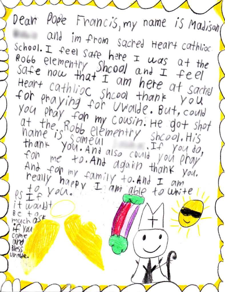 Dear Pope Francis, my name is Madison and I'm from Sacred Heart Catholic School. I feel safe here I was at the Robb Elementary School and I feel safe now that I am here at sacred Heart Catholic School thank you for praying for Uvalde. But, could you pray for my cousin. He got shot at the Robb Elementary School. His name is Sameul. If you do, thank  you. And also could you pray for me too. And again thank you. And for my family too. And I am really happy I am able to write to you. P.S. If it wouldn't be too much to ask if you come and bless Uvalde. 