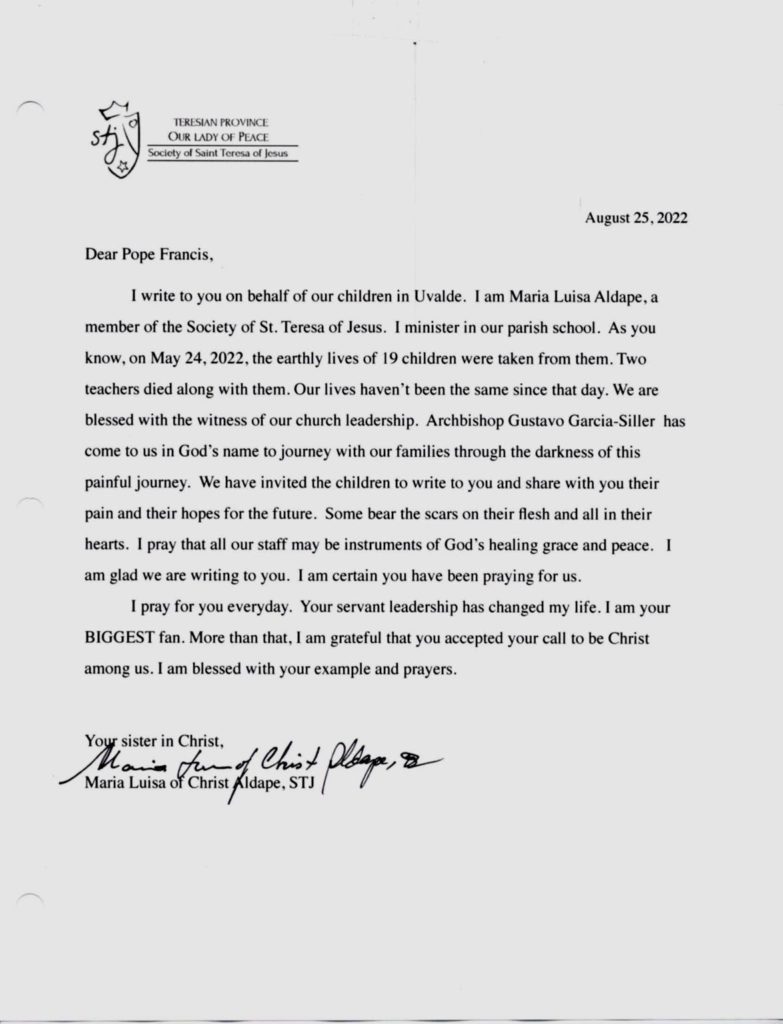 Dear Pope Francis, 

I write to you on behalf of our children in Uvalde. I am Maria Luisa Aldape, a member of the society of St. Teresa of Jesus. I minister in our parish school. As you know, on May 24, 2022, the earthly lives of 19 children were taken from them. Two teachers died along with them. Our lives haven’t been the same since that day. We are blessed with the witness of our church leadership. Archbishop Gustavo Garcia-Siller has come  to us in God's name to journey with our families through the darkness of this painful journey. We have invited the children to write to you and share with you their pain and their hopes for the future. Some bear the scars on their flesh and all in their hearts. I pray that all our staff may be instruments of God's healing grace and peace. I am glad we are writing to you. I am certain you have been praying for us. 
I pray for you every day. Your servant leadership has changed my life. I am your BIGGEST fan. More than that, I am grateful that you accepted your call to be Christ among us. I am blessed with your example and prayers. 
Your sister in Christ,
Maria Luisa of Christ Aldape, STJ