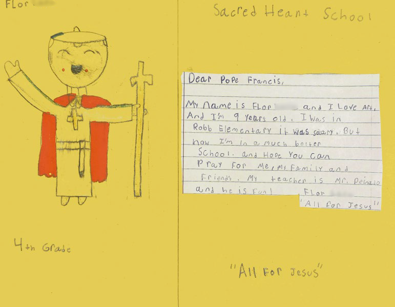 Dear Pope Francis, 

My name is Flor and I love art. And I’m 9 years old. I was im Robb Elementary it was scary. But now I’m in a much better school. And hope you can pray for me, my family, and friends. My teacher is Mr. Peinado and he is fun. 

All for Jesus 