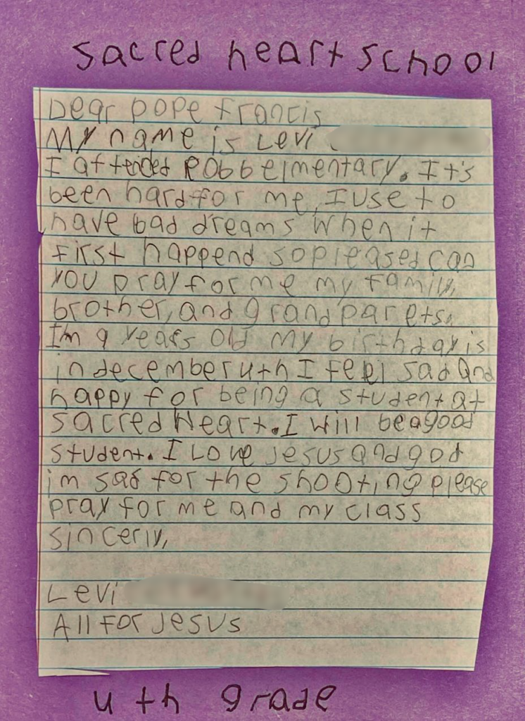 Dear Pope Francis, 

My name is Levi, I attend Robb Elementary. Its been hard for me, I use to have bad dreams when it firs happened so please can you pray for me, my family, brother, and grandparents. I’m 9 years old my birthday is in December 4th I feel sad and happy for being a student at Sacred Heart. I will be a good student. I love Jesus and God I’m sad for the shooting please pray for me and my class. 

Sincerely, Levi 

All for Jesus 