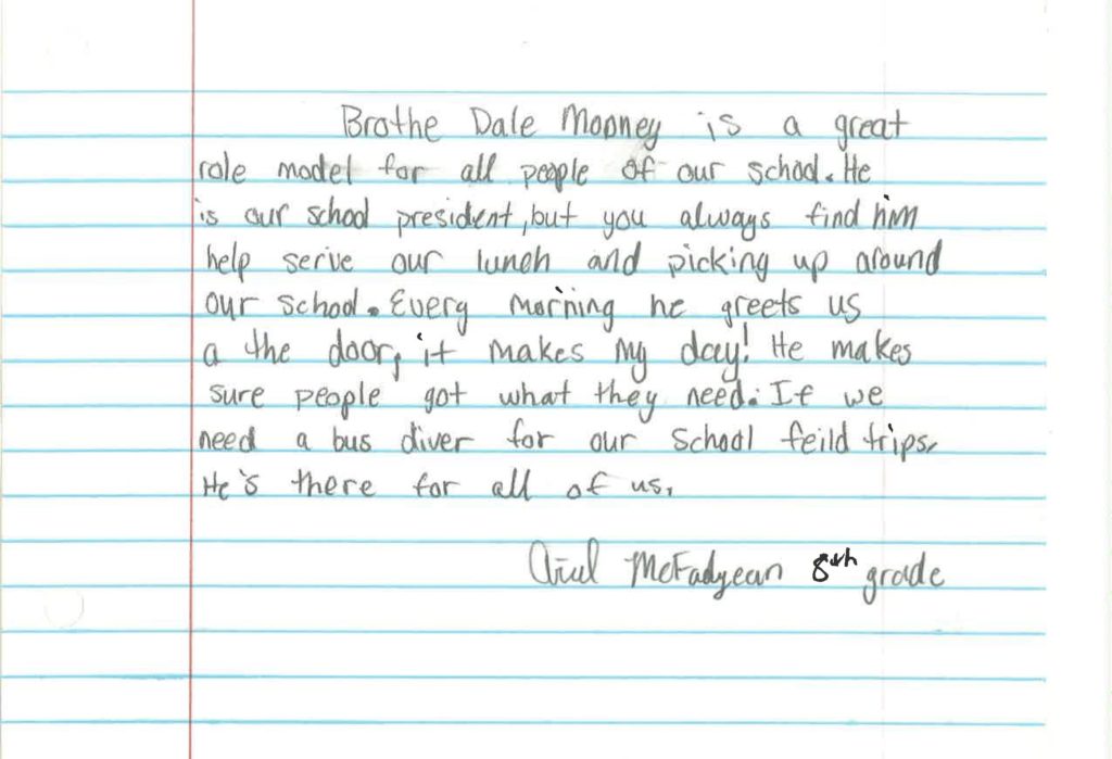 Brother Dale Mooney is a great role model for all people of our school. He is our school president, but you always find him help serve our lunch and picking up around our school. Every morning he greets us at the door, it makes my day! He makes sure people get what they need. If we need a bus driver for our school field trips, he’s there for all of us.
